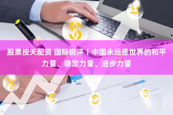 股票按天配资 国际锐评丨中国永远是世界的和平力量、稳定力量、进步力量