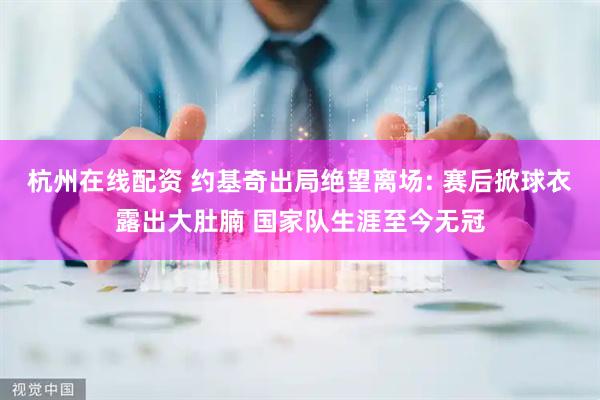 杭州在线配资 约基奇出局绝望离场: 赛后掀球衣露出大肚腩 国家队生涯至今无冠