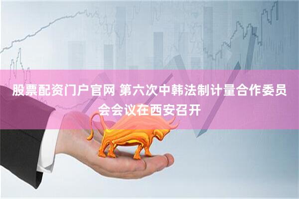 股票配资门户官网 第六次中韩法制计量合作委员会会议在西安召开