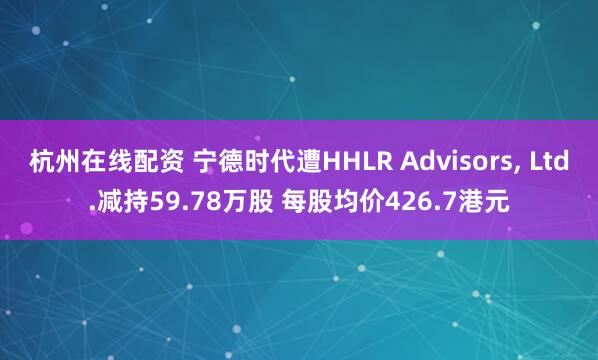 杭州在线配资 宁德时代遭HHLR Advisors, Ltd.减持59.78万股 每股均价426.7港元