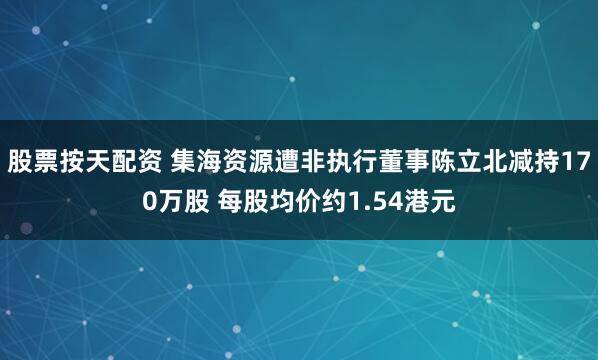 股票按天配资 集海资源遭非执行董事陈立北减持170万股 每股均价约1.54港元