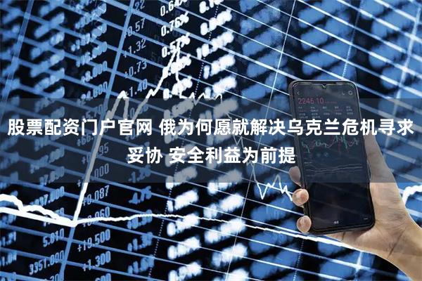 股票配资门户官网 俄为何愿就解决乌克兰危机寻求妥协 安全利益为前提