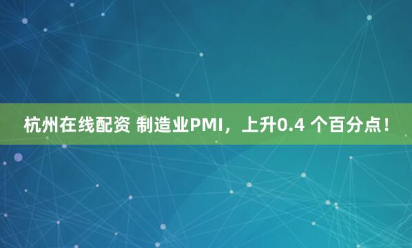 杭州在线配资 制造业PMI，上升0.4 个百分点！