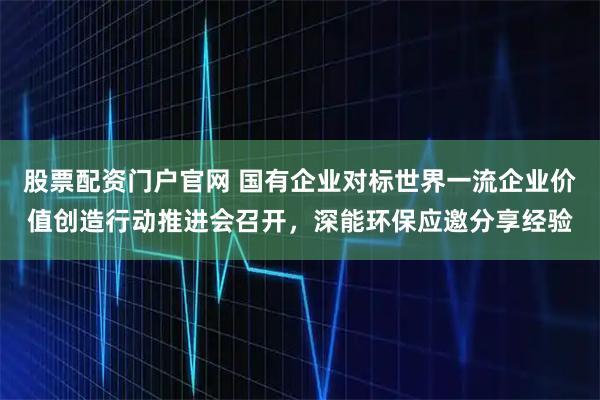 股票配资门户官网 国有企业对标世界一流企业价值创造行动推进会召开，深能环保应邀分享经验