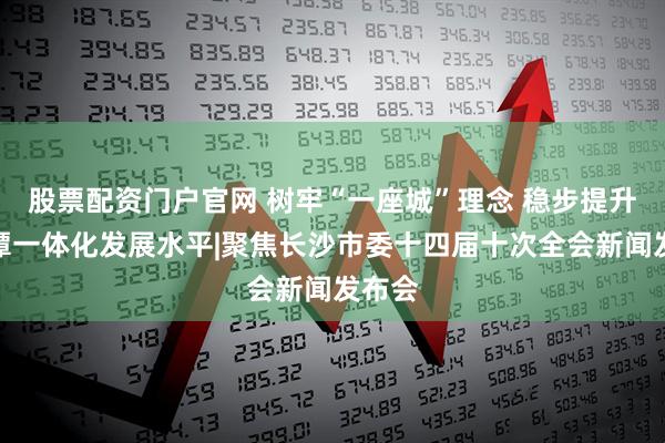 股票配资门户官网 树牢“一座城”理念 稳步提升长株潭一体化发展水平|聚焦长沙市委十四届十次全会新闻发布会
