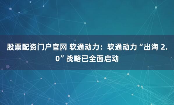 股票配资门户官网 软通动力：软通动力“出海 2.0”战略已全面启动