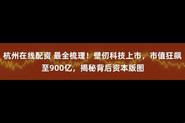 杭州在线配资 最全梳理！壁仞科技上市，市值狂飙至900亿，揭秘背后资本版图