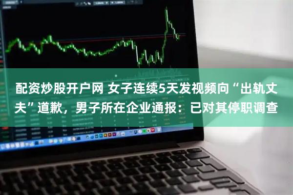 配资炒股开户网 女子连续5天发视频向“出轨丈夫”道歉，男子所在企业通报：已对其停职调查