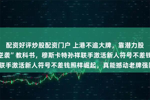 配资好评炒股配资门户 上港不追大牌，靠潜力股翻身，刘若钒成“废物逆袭”教科书，穆斯卡特孙祥联手激活新人符号不差钱照样崛起，真能撼动老牌强队？