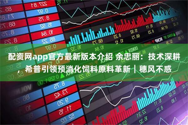 配资网app官方最新版本介绍 余忠丽：技术深耕，希普引领预消化饲料原料革新┃穗风不惑