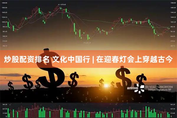炒股配资排名 文化中国行 | 在迎春灯会上穿越古今